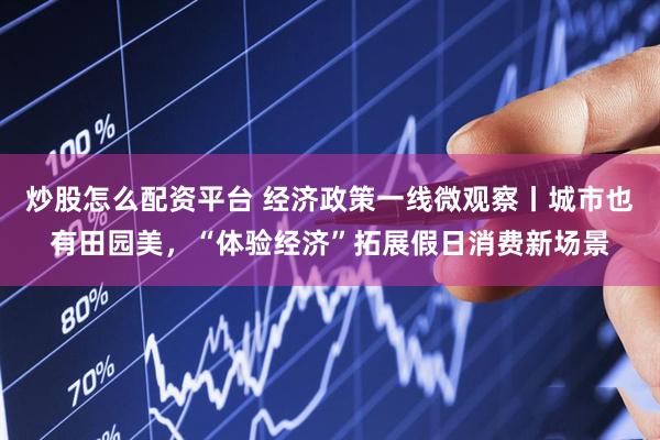 炒股怎么配资平台 经济政策一线微观察丨城市也有田园美，“体验经济”拓展假日消费新场景