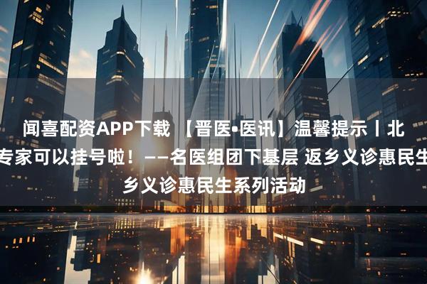 闻喜配资APP下载 【晋医•医讯】温馨提示丨北京、天津专家可以挂号啦！——名医组团下基层 返乡义诊惠民生系列活动